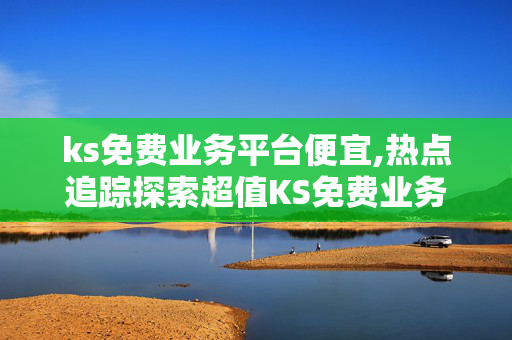 ks免费业务平台便宜,热点追踪探索超值KS免费业务平台，享受无限商机与低成本服务！